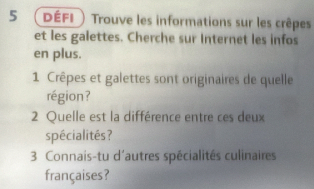 défi ) Trouve les informations sur les crêpes 
et les galettes. Cherche sur Internet les infos 
en plus. 
1 Crêpes et galettes sont originaires de quelle 
région? 
2 Quelle est la différence entre ces deux 
spécialités ? 
3 Connais-tu d'autres spécialités culinaires 
françaises?