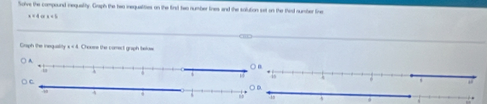 Solve the compound inequality. Graph the two inequalities on the first two number lines and the solution set on the third number fine
x=4 of x<5</tex> 
Graph the inequality x<4</tex> Choose the correct graph below