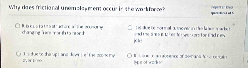 Why does frictional unemployment occur in the workforce? Report an Error
question 2 of 5
It is due to the structure of the economy It is due to normal turnover in the labor market
changing from month to month and the time it takes for workers for find new
jobs
It is due to the ups and downs of the economy It is due to an absence of demand for a certain
over time type of worker