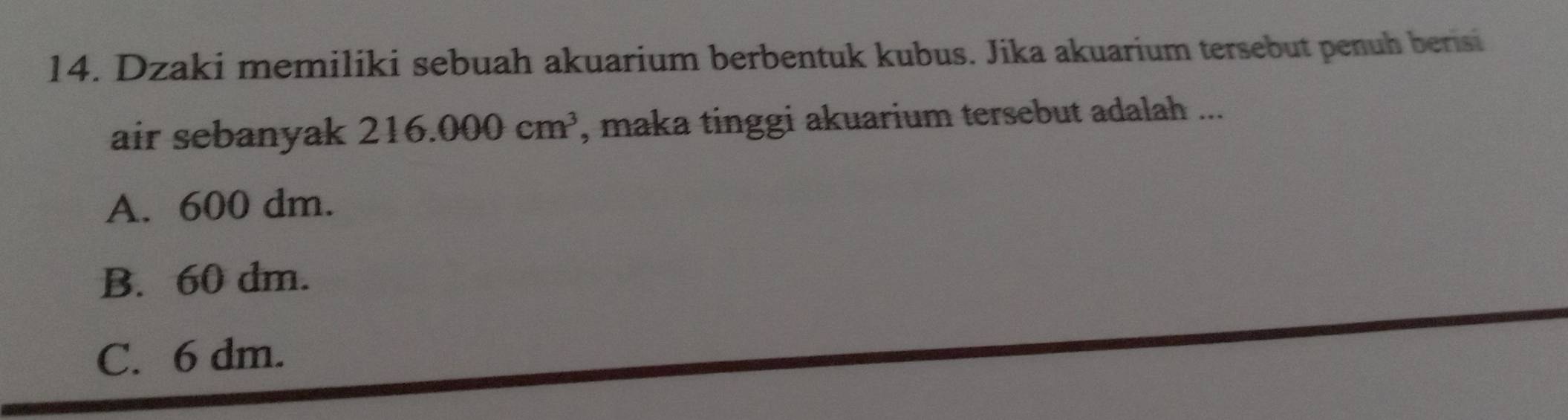 Dzaki memiliki sebuah akuarium berbentuk kubus. Jika akuarium tersebut penuh berisi
air sebanyak 216.000cm^3 , maka tinggi akuarium tersebut adalah ...
A. 600 dm.
B. 60 dm.
C. 6 dm.