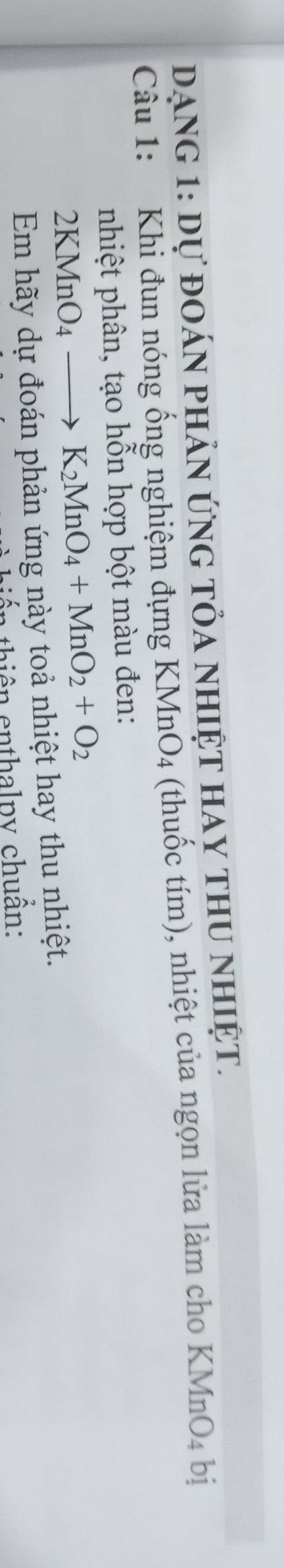 Dạng 1: dự đoán phản ứng tỏa nhiệt hay thu nhiệt. 
Câu 1: Khi đun nóng ống nghiệm đựng KMnO4 (thuốc tím), nhiệt của ngọn lửa làm cho KMnO_4 bị 
nhiệt phân, tạo hỗn hợp bột màu đen:
2KMnO_4to K_2MnO_4+MnO_2+O_2
Em hãy dự đoán phản ứng này toả nhiệt hay thu nhiệt. 
* thiên enthalpy chuẩn: