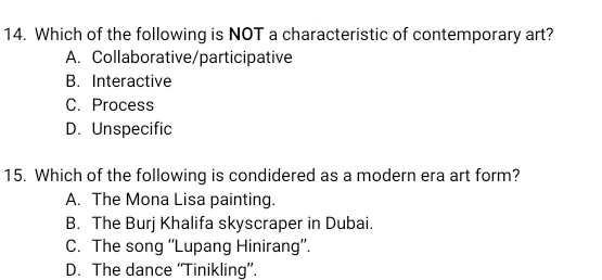 Which of the following is NOT a characteristic of contemporary art?
A. Collaborative/participative
B. Interactive
C. Process
D. Unspecific
15. Which of the following is condidered as a modern era art form?
A. The Mona Lisa painting.
B. The Burj Khalifa skyscraper in Dubai.
C. The song “'Lupang Hinirang”.
D. The dance “'Tinikling”.