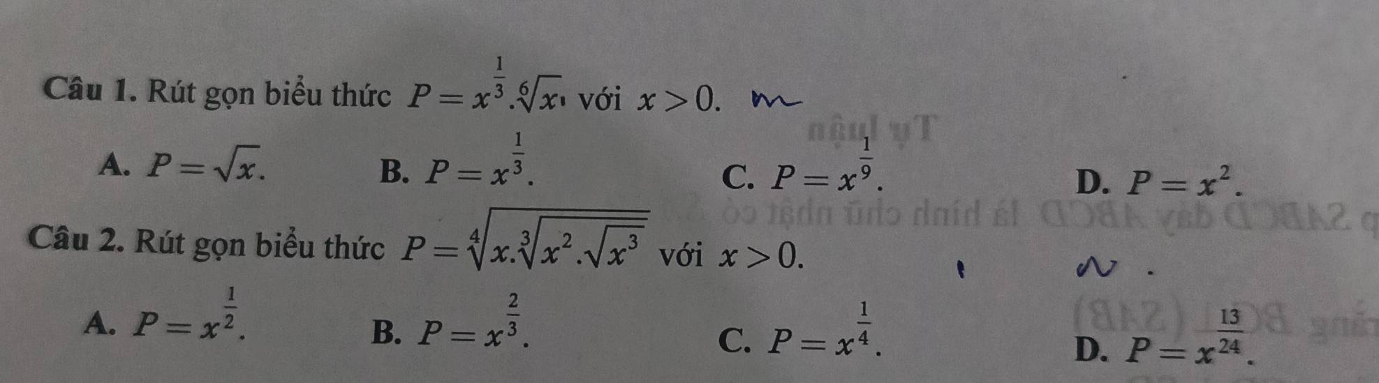 Rút gọn biểu thức P=x^(frac 1)3.sqrt[6](x) với x>0.
A. P=sqrt(x). B. P=x^(frac 1)3. P=x^(frac 1)9. 
C.
D. P=x^2. 
Câu 2. Rút gọn biểu thức P=sqrt[4](x.sqrt [3]x^2.sqrt x^3) với x>0.
A. P=x^(frac 1)2. P=x^(frac 2)3. 
B.
C. P=x^(frac 1)4. P=x^(frac 13)24. 
D.