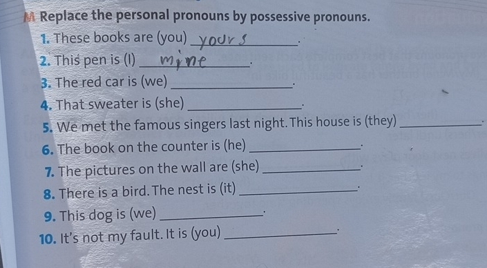 Replace the personal pronouns by possessive pronouns. 
1. These books are (you)_ 
. 
2. This pen is (I)_ 
. 
3. The red car is (we)_ 
. 
4. That sweater is (she)_ 
5. We met the famous singers last night. This house is (they)_ 
. 
6. The book on the counter is (he)_ 
7. The pictures on the wall are (she)_ 
. 
8. There is a bird. The nest is (it)_ 
. 
9. This dog is (we)_ 
_. 
10. It's not my fault. It is (you)_ 
.