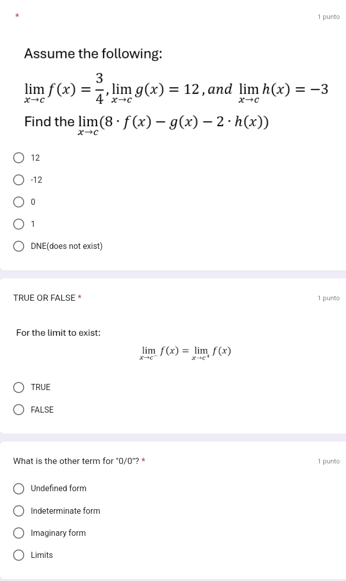 punto
Assume the following:
limlimits _xto cf(x)= 3/4 , limlimits _xto cg(x)=12 , and limlimits _xto ch(x)=-3
Find the limlimits _xto c(8· f(x)-g(x)-2· h(x))
12
-12
0
1
DNE(does not exist)
TRUE OR FALSE * 1 punto
For the limit to exist:
limlimits _xto c^-f(x)=limlimits _xto c^+f(x)
TRUE
FALSE
What is the other term for "0/0"? * 1 punto
Undefined form
Indeterminate form
Imaginary form
Limits