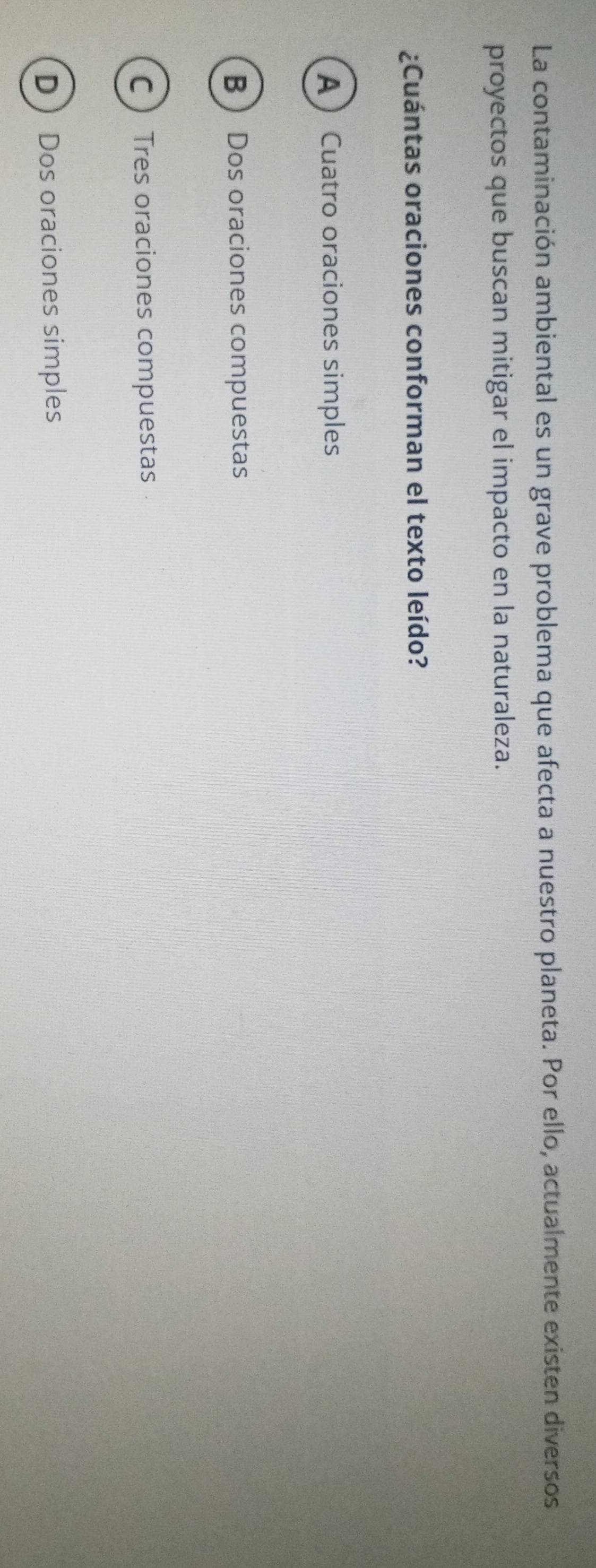 La contaminación ambiental es un grave problema que afecta a nuestro planeta. Por ello, actualmente existen diversos
proyectos que buscan mitigar el impacto en la naturaleza.
¿Cuántas oraciones conforman el texto leído?
ACuatro oraciones simples
B  Dos oraciones compuestas
C Tres oraciones compuestas
DDos oraciones simples