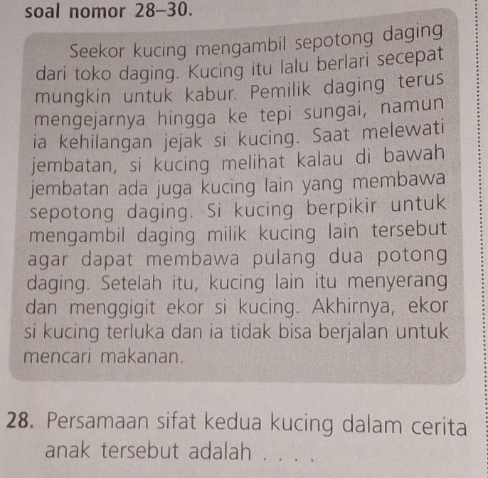 soal nomor 28-30. 
Seekor kucing mengambil sepotong daging 
dari toko daging. Kucing itu lalu berlari secepat 
mungkin untuk kabur. Pemilik daging terus 
mengejarnya hingga ke tepi sungai, namun 
ia kehilangan jejak si kucing. Saat melewati 
jembatan, si kucing melihat kalau di bawah 
jembatan ada juga kucing lain yang membawa 
sepotong daging. Si kucing berpikir untuk 
mengambil daging milik kucing lain tersebut 
agar dapat membawa pulang dua potong 
daging. Setelah itu, kucing lain itu menyerang 
dan menggigit ekor si kucing. Akhirnya, ekor 
si kucing terluka dan ia tidak bisa berjalan untuk 
mencari makanan. 
28. Persamaan sifat kedua kucing dalam cerita 
anak tersebut adalah . . . .