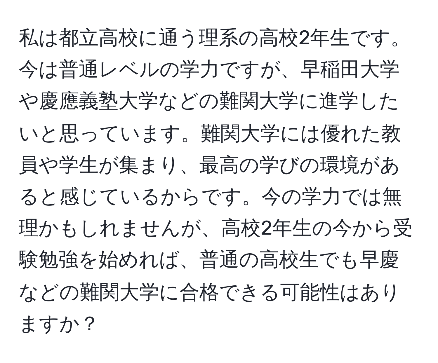 私は都立高校に通う理系の高校2年生です。今は普通レベルの学力ですが、早稲田大学や慶應義塾大学などの難関大学に進学したいと思っています。難関大学には優れた教員や学生が集まり、最高の学びの環境があると感じているからです。今の学力では無理かもしれませんが、高校2年生の今から受験勉強を始めれば、普通の高校生でも早慶などの難関大学に合格できる可能性はありますか？