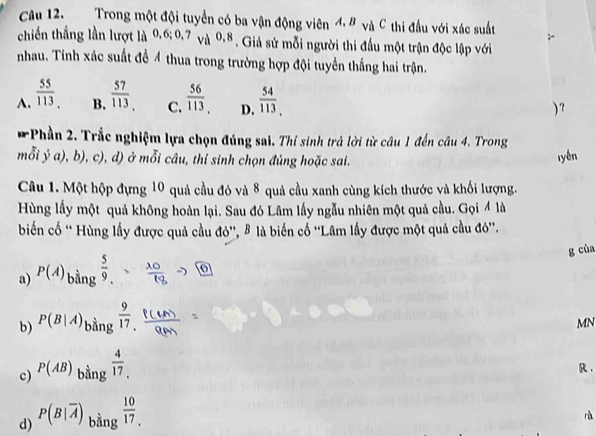 Trong một đội tuyển có ba vận động viên 4, B và C thi đấu với xác suất
chiến thắng lần lượt là 0, 6; 0, 7 va^(0,8). Giả sử mỗi người thi đấu một trận độc lập với
nhau. Tinh xác suất để 4 thua trong trường hợp đội tuyển thắng hai trận.
A.  55/113   57/113   56/113  D.  54/113 , 
B. C. ) ?
* Phần 2. Trắc nghiệm lựa chọn đúng sai. Thí sinh trả lời từ câu 1 đến câu 4. Trong
mỗi ý a), b), c), d) ở mỗi câu, thỉ sinh chọn đúng hoặc sai. lyền
Câu 1. Một hộp đựng 10 quả cầu đỏ và 8 quả cầu xanh cùng kích thước và khối lượng.
Hùng lấy một quả không hoàn lại. Sau đó Lâm lấy ngẫu nhiên một quả cầu. Gọi 4 là
biến cố “ Hùng lấy được quả cầu đỏ'', B là biến cố ''Lâm lấy được một quả cầu đó''.
g của
a) P(A)_bing 5/9 . 0
b) P(B|A)_bing 9/17 
MN
c) P(AB) bằng  4/17 . 
R .
d) P(B|overline A) bằng  10/17 _. 
là