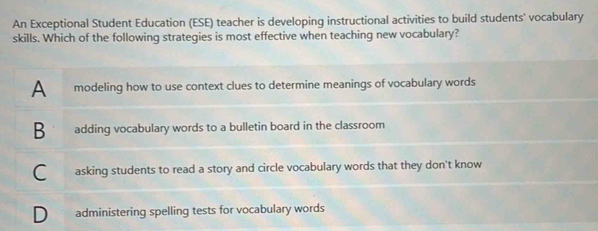 An Exceptional Student Education (ESE) teacher is developing instructional activities to build students' vocabulary
skills. Which of the following strategies is most effective when teaching new vocabulary?
A modeling how to use context clues to determine meanings of vocabulary words
B adding vocabulary words to a bulletin board in the classroom
asking students to read a story and circle vocabulary words that they don't know
administering spelling tests for vocabulary words