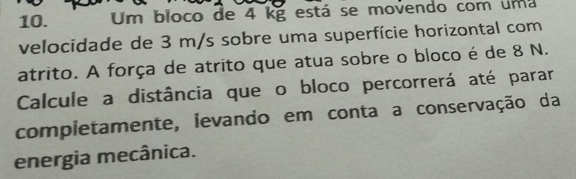 Um bloco de 4 kg está se movendo com uma 
velocidade de 3 m/s sobre uma superfície horizontal com 
atrito. A força de atrito que atua sobre o bloco é de 8 N. 
Calcule a distância que o bloco percorrerá até parar 
completamente, levando em conta a conservação da 
energia mecânica.