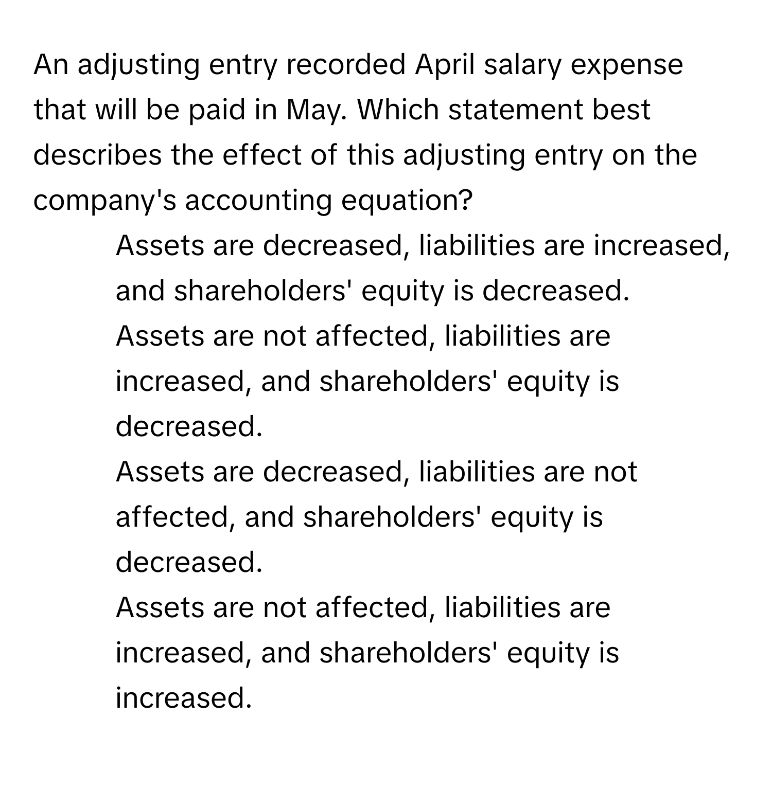 An adjusting entry recorded April salary expense that will be paid in May. Which statement best describes the effect of this adjusting entry on the company's accounting equation?

1) Assets are decreased, liabilities are increased, and shareholders' equity is decreased. 
2) Assets are not affected, liabilities are increased, and shareholders' equity is decreased. 
3) Assets are decreased, liabilities are not affected, and shareholders' equity is decreased. 
4) Assets are not affected, liabilities are increased, and shareholders' equity is increased.