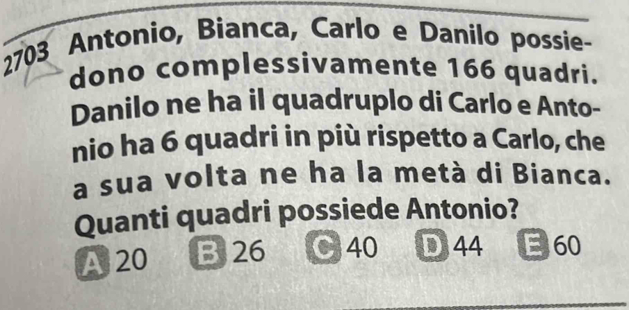 2703 Antonio, Bianca, Carlo e Danilo possie-
dono complessivamente 166 quadri.
Danilo ne ha il quadruplo di Carlo e Anto-
nio ha 6 quadri in più rispetto a Carlo, che
a sua volta ne ha la metà di Bianca.
Quanti quadri possiede Antonio?
A 20 B 26 40 D44 E 60