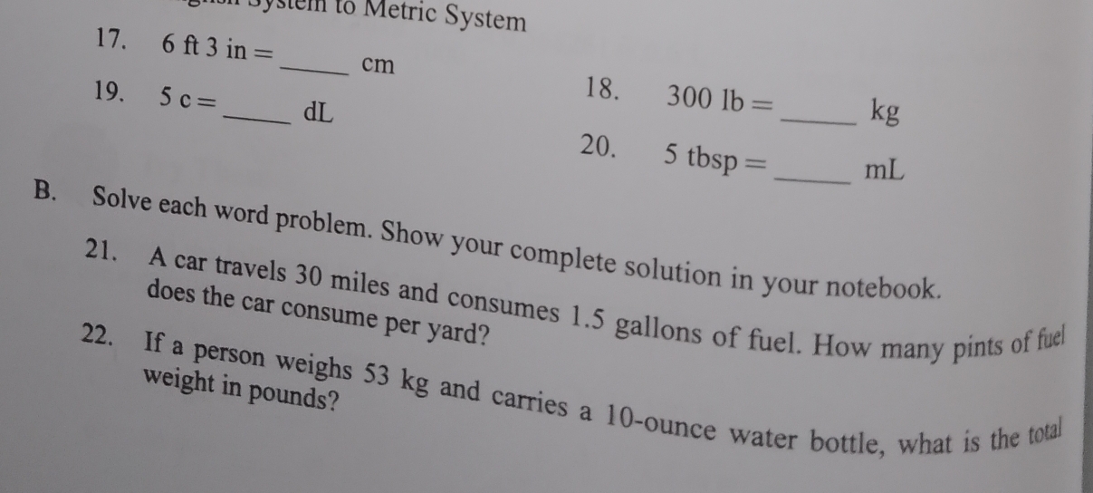 Bystem to Metric System 
17. 6ft3in= _ cm 3001b=
18. 
19. 5c= _  dL
_ kg
20. 5tbsp= _ mL
B. Solve each word problem. Show your complete solution in your notebook 
21. A car travels 30 miles and consumes 1.5 gallons of fuel. How many pints of fuel 
does the car consume per yard? 
22. If a person weighs 53 kg and carries a 10-ounce water bottle, what is the total 
weight in pounds?