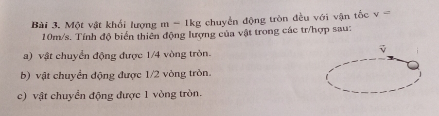 Một vật khối lượng m=1kg chuyển động tròn đều với vận tốc v=
10m/s. Tính độ biến thiên động lượng của vật trong các tr/hợp sau: 
a) vật chuyển động được 1/4 vòng tròn. 
b) vật chuyển động được 1/2 vòng tròn. 
c) vật chuyển động được 1 vòng tròn.