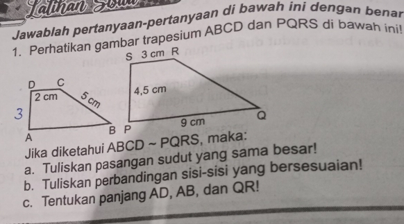 Jalinan Tol 
Jawablah pertanyaan-pertanyaan di bawah ini dengan benar 
1. Perhatikan gambar trapesium ABCD dan PQRS di bawah ini! 
Jika diketahui ABCD ~ PQRS, maka: 
a. Tuliskan pasangan sudut yang sama besar! 
b. Tuliskan perbandingan sisi-sisi yang bersesuaian! 
c. Tentukan panjang AD, AB, dan QR!