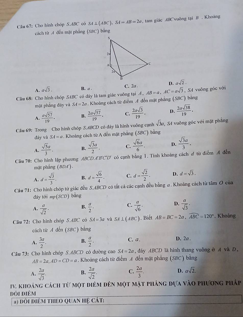 Cho hình chóp S.ABC có SA⊥ (ABC).SA=AB=2a , tam giác ABCvuông tại B . Khoảng
cách từ A đến mặt phẳng (SBC) bằng
D. asqrt(2).
A. asqrt(3).
B. a . C. 2a .
Câu 68: Cho hình chóp SABC có đáy là tam giác vuông tại A, AB=a,AC=asqrt(3) ,S4 vuông góc với
mặt phẳng đáy và SA=2a. Khoảng cách từ điểm A đến mặt phẳng (SBC) bằng
A.  asqrt(57)/19 . B.  2asqrt(57)/19 . C.  2asqrt(3)/19 . D.  2asqrt(38)/19 .
Câu 69: Trong Cho hình chóp S.ABCD có đáy là hình vuông cạnh sqrt(3)a S4 vuông góc với mặt phẳng
dáy và SA=a. Khoảng cách từ A đến mặt phẳng (SBC) bằng
A.  sqrt(5)a/3 .
B.  sqrt(3)a/2 . C.  sqrt(6)a/6 . D.  sqrt(3)a/3 .
Câu 70: Cho hình lập phương ABCD.A'B'C'D' có cạnh bằng 1. Tính khoảng cách ơ từ điểm A đến
mặt phẳng (BDA').
A. d= sqrt(3)/3 . B. d= sqrt(6)/4 . C. d= sqrt(2)/2 . D. d=sqrt(3).
Câu 71: Cho hình chóp tứ giác đều S.ABCD có tất cả các cạnh đều bằng #. Khoảng cách từ tâm O của
đáy tới mp(SCD) bằng
B.
A.  a/sqrt(2) .  a/2 .
D.
C.  a/sqrt(6) .  a/sqrt(3) .
Câu 72: Cho hình chóp S.ABC có SA=3a và SA⊥ (ABC). Biết AB=BC=2a,widehat ABC=120°. Khoảng
cách từ A dến (SBC) bằng
A.  3a/2 .  a/2 . D. 2a .
B.
C. a.
Câu 73: Cho hình chóp S.ABCD có đường caoSA=2a , đáy ABCD là hình thang vuông ở A và D,
AB=2a,AD=CD=a. Khoảng cách từ điểm A đến mặt phẳng (SBC) bằng
A.  2a/sqrt(3) .  2a/sqrt(2) .  2a/3 .
B.
C.
D. asqrt(2).
IV. khoảng cách từ một điẻm đến một mặt phẳng dựa vào phương pháp
đôi điẻm
a) đOI DIÊM THEO QUAN HỆ CÁT: