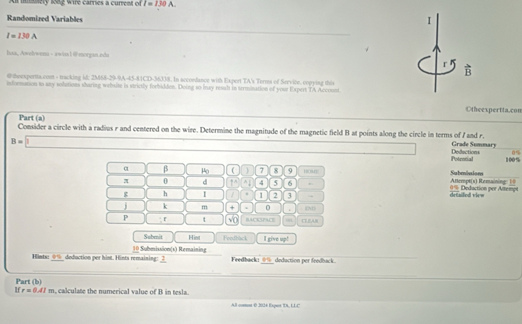 A mmely long wire carries a current of I=130A. 
Randomized Variables I
I=130A
lssa, Awehwenu - awiss 1@morgan.edu 
r 
@theexpertta.com - tracking id: 2M68-29-9A-45-81CD-36338. In accordance with Expert TA's Terms of Service. copying this 
nformation to any solutions sharing website is strictly forbidden. Doing so inay result in termination of your Expert TA Account 
©theexpertta.con 
Part (a) 
Consider a circle with a radius r and centered on the wire. Determine the magnitude of the magnetic field B at points along the circle in terms of I and r. Grade Summary
B=1 ∴ ∠ DC=∠ CN(A Deductions 0%
Potential 100%
α β μo ( ) 7 8 9 HOME Submissions Attempt(s) Remaining: 10
π θ d 1^(wedge)^(4 5 6 0% Deduction per Attempt 
g h I / 1 2 3 → detailed view 
j k m + . 0. END 
P r t sqrt 0) BACKSPACE CLEAR 
Subenit Hint Feedback I give up! 
10 Submission(s) Remaining 
Hints: 0% deduction per hint. Hints remaining: _2 Feedback: deduction per feedback 
Part (b) 
If r=0.41m calculate the numerical value of B in tesla. 
All content © 2024 Expert TA, LLC