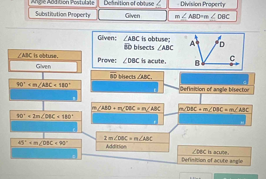 Angle Addition Postulate Definition of obtuse ∠ Division Property 
Substitution Property Given m∠ ABD=m∠ DBC
Given: ∠ ABC is obtuse;
overline BD bisects ∠ ABC
∠ ABC is obtuse. 
Prove: ∠ DBC is acute. 
Given
overline BD bisects ∠ ABC.
90° <180°
G 
Definition of angle bisector 
B
m∠ ABD+m∠ DBC=m∠ ABC m∠ DBC+m∠ DBC=m∠ ABC
90°<2m∠ DBC<180°
F 
H
2m∠ DBC=m∠ ABC
45° <90°
Addition is acute.
∠ DBC
Definition of acute angle