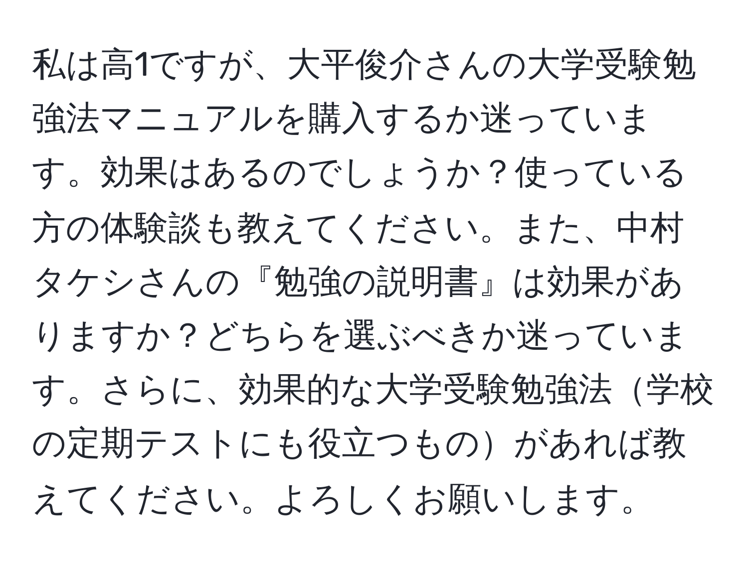 私は高1ですが、大平俊介さんの大学受験勉強法マニュアルを購入するか迷っています。効果はあるのでしょうか？使っている方の体験談も教えてください。また、中村タケシさんの『勉強の説明書』は効果がありますか？どちらを選ぶべきか迷っています。さらに、効果的な大学受験勉強法学校の定期テストにも役立つものがあれば教えてください。よろしくお願いします。