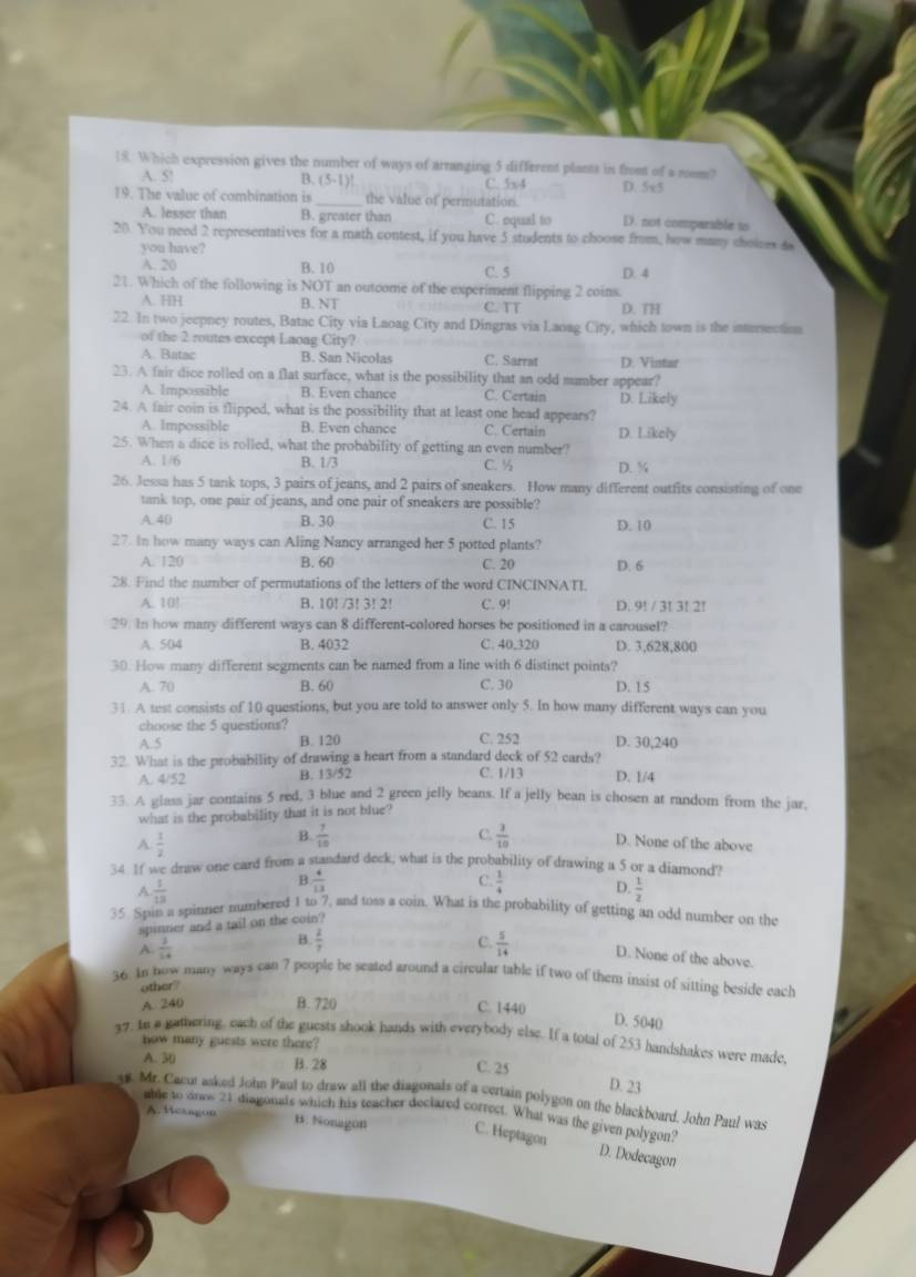 Which expression gives the number of ways of arranging 5 different plants is front of a nom?
A. 5! B. (5-1)! C. 5x4 D. 5x5
19. The value of combination is _the value of permutation. D. not comparable to
A. lesser than B. greater than C. equal to
20. You need 2 representatives for a math contest, if you have 5 students to choose from, how many choises d
you have?
A. 20 B. 10 C. 5 D. 4
21. Which of the following is NOT an outcome of the experiment flipping 2 coins.
A. HH B. NT C. TT D. TH
22. In two jeepney routes, Batac City via Laoag City and Dingras via Laoag City, which town is the intrrsection
of the 2 routes except Laoag City?
A. Batac B. San Nicolas C. Sarrat D. Vintar
23. A fair dice rolled on a flat surface, what is the possibility that an odd mumber appear?
A. Impossible B. Even chance C. Certain D. Likely
24. A fair coin is flipped, what is the possibility that at least one head appears?
A. Impossible B. Even chance C. Certain D. Likely
25. When a dice is rolled, what the probability of getting an even number?
A. 1/6 B. 1/3 C. ½ D. ¾
26. Jessa has 5 tank tops, 3 pairs of jeans, and 2 pairs of sneakers. How many different outfits consisting of one
tank top, one pair of jeans, and one pair of sneakers are possible?
A. 40 B. 30 C. 15 D. 10
27. In how many ways can Aling Nancy arranged her 5 potted plants?
A. 120 B. 60 C. 20 D. 6
28. Find the number of permutations of the letters of the word CINCINNATI,
A. 10! B. 10! /3! 3! 2! C. 9! D. 9! / 3! 3! 2!
29. In how many different ways can 8 different-colored horses be positioned in a carousel?
A. 504 B. 4032 C. 40,320 D. 3,628,800
30. How many different segments can be named from a line with 6 distinct points?
A. 70 B. 60 C. 30 D. 15
31. A test consists of 10 questions, but you are told to answer only 5. In how many different ways can you
choose the 5 questions?
A.5 B. 120 C. 252 D. 30,240
32. What is the probability of drawing a heart from a standard deck of 52 cards? C. 1/13 D. 1/4
A. 4/52 B. 13/52
33. A glass jar contains 5 red, 3 blue and 2 green jelly beans. If a jelly bean is chosen at random from the jar,
what is the probability that it is not blue?
A.  1/2 
B.  7/10  C.  3/10  D. None of the above
34 If we draw one card from a standard deck, what is the probability of drawing a 5 or a diamond?
A  1/13 
B  4/13 
C.  1/4  D.  1/2 
35. Spin a spinner numbered 1 to 7, and toss a coin. What is the probability of getting an odd number on the
spinner and a tail on the coin?
B  2/7 
A.  3/54  C.  5/14  D. None of the above
36. An now many ways can 7 people be seated around a circular table if two of them insist of sitting beside each
other?
A. 240 B. 720 C. 1440
D. 5040
37. In a gathering, each of the guests shook hands with everybody else. If a total of 253 handshakes were made
how many guests were there?
A. 30 B. 28
C. 25 D. 23
y8. Mr. Cacur asked John Paul to draw all the diagonals of a certain polygon on the blackboard. John Paul was
able to dros 21 diagonais which his teacher declared correct. What was the given polygon?
A. Hexagon B. Nonagon C. Heptagon
D. Dodecagon