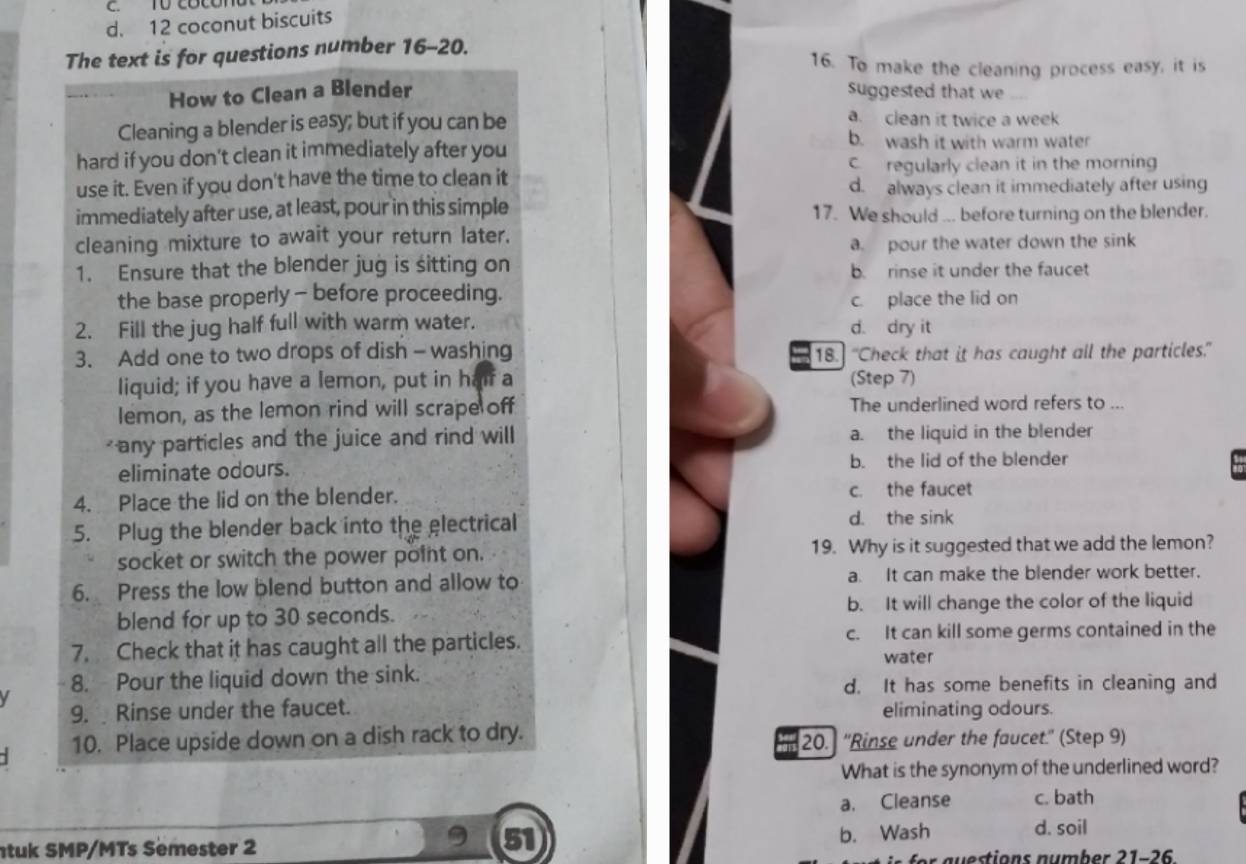 coconut biscuits
The text is for questions number 16-20.
16. To make the cleaning process easy, it is
How to Clean a Blender Suggested that we
a. clean it twice a week
Cleaning a blender is easy; but if you can be b. wash it with warm water
hard if you don't clean it immediately after you
use it. Even if you don't have the time to clean it C regularly clean it in the morning
d. always clean it immediately after using
immediately after use, at least, pour in this simple 17. We should ... before turning on the blender.
cleaning mixture to await your return later.
a. pour the water down the sink
1. Ensure that the blender jug is sitting on b. rinse it under the faucet
the base properly - before proceeding.
c. place the lid on
2. Fill the jug half full with warm water. d. dry it
3. Add one to two drops of dish - washing 18.] "Check that it has caught all the particles."
liquid; if you have a lemon, put in haf a (Step 7)
lemon, as the lemon rind will scrape off The underlined word refers to ...
< any particles and the juice and rind will  a. the liquid in the blender
eliminate odours. b. the lid of the blender
4. Place the lid on the blender. c. the faucet
5. Plug the blender back into the electrical
d. the sink
socket or switch the power point on. 19. Why is it suggested that we add the lemon?
6. Press the low blend button and allow to a. It can make the blender work better.
blend for up to 30 seconds. b. It will change the color of the liquid
7. Check that it has caught all the particles. c. It can kill some germs contained in the
water
8. Pour the liquid down the sink.
d. It has some benefits in cleaning and
  
9. Rinse under the faucet. eliminating odours.
- 10. Place upside down on a dish rack to dry.
20. ''Rinse under the faucet.'' (Step 9)
What is the synonym of the underlined word?
a. Cleanse c. bath
51
tuk SMP/MTs Semester 2 b. Wash d. soil
r  a  estions number 21-2 6