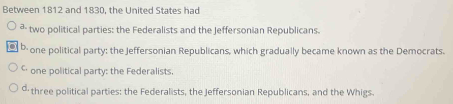 Between 1812 and 1830, the United States had
³ two political parties: the Federalists and the Jeffersonian Republicans.
b· one political party: the Jeffersonian Republicans, which gradually became known as the Democrats.
ς· one political party: the Federalists.
d three political parties: the Federalists, the Jeffersonian Republicans, and the Whigs.