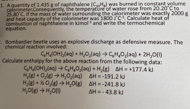 A quantity of 1.435 g of naphthalene (C_10H_8) was burned in constant volume 
calorimeter.Consequently, the temperature of water rose from 20.20°C to
25.80°C. If the mass of water surrounding the calorimeter was exactly 2000 g
and heat capacity of the colorimeter was 1800J°C^(-1). Calculate heat of 
combustion of naphthalene in kJmol^(-1) and write the termochemical 
equation. 
. Bombardier beetle uses an explosive discharge as defensive measure. The 
chemical reaction involved:
C_6H_4(OH)_2(aq)+H_2O_2(aq)to C_6H_4O_2(aq)+2H_2O(l)
Calculate enthalpy for the above reaction from the following data:
C_6H_4(OH)_2(aq)to C_6H_4O_2(aq)+H_2(g) △ H=+177.4kJ
H_2(g)+O_2(g)to H_2O_2(aq) △ H=-191.2kJ
H_2(g)+1/2O_2(g)to H_2O(g) △ H=-241.8kJ
H_2O(g)to H_2O(l) △ H=-43.8kJ