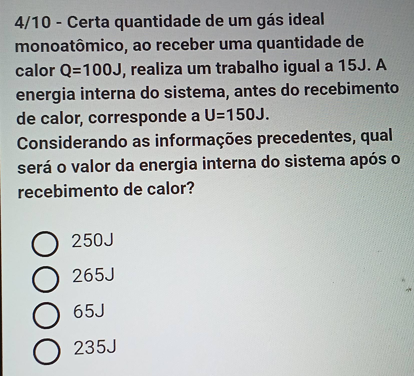 4/10 - Certa quantidade de um gás ideal
monoatômico, ao receber uma quantidade de
calor Q=100J , realiza um trabalho igual a 15J. A
energia interna do sistema, antes do recebimento
de calor, corresponde a U=150J. 
Considerando as informações precedentes, qual
será o valor da energia interna do sistema após o
recebimento de calor?
250J
265J
65J
235J