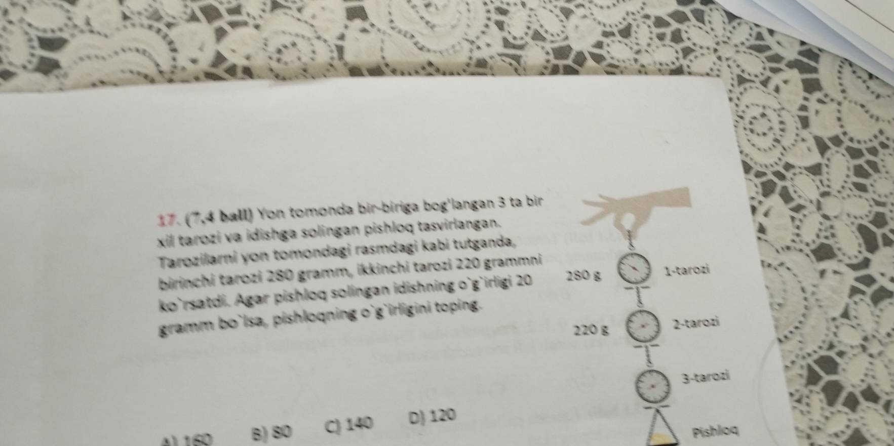 (7,4 ball) Yon tomonda bir-biriga bog'langan 3 ta bir
xil tarozi va idishga solingan pishloq tasvirlangan.
Tarozilarni yon tomondagi rasmdagi kabi tutganda,
birinchi tarozi 280 gramm, ikkinchi tarozi 220 grammni
ko`rsatdi. Agar pishloq solingan idishning o`g`irligi 20 280 g
1-tarozi
gramm bo`lsa, pishloqning o`g`irligini toping.
220 g 2 -tarozi
3-tarozi
4) 160 B) 80 C) 140 D) 120
Pishloq