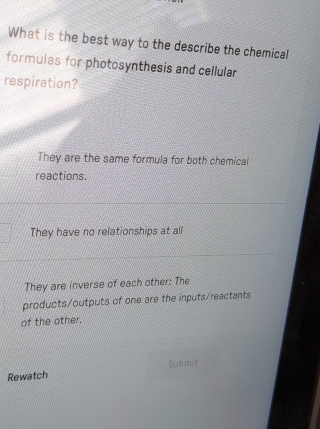 What is the best way to the describe the chemical
formulas for photosynthesis and cellular
respiration?
They are the same formula for both chemical
reactions.
They have no relationships at all
They are inverse of each other: The
products/outputs of one are the inputs/reactants
of the other.
Submit
Rewatch