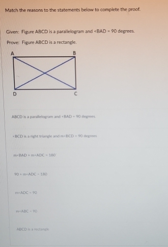 Match the reasons to the statements below to complete the proof.
Given: Figure ABCD is a parallelogram and ∠ BAD=90 degrees.
Prove: Figure ABCD is a rectangle.
ABCD is a parallelogram and ∠ BAD=90 degrees
+ BCD is a right triangle and m· BCD=90 degrees
overline 1 =BAD+m=ADC=180°
90+m-ADC=180
m∠ ADC=90
m∠ ABC=90
ABCD is a rectangle