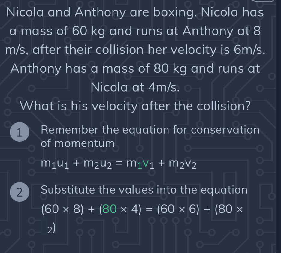 Nicola and Anthony are boxing. Nicola has 
a mass of 60 kg and runs at Anthony at 8
m/s, after their collision her velocity is 6m/s. 
Anthony has a mass of 80 kg and runs at 
Nicola at 4m/s. 
What is his velocity after the collision? 
1 Remember the equation for conservation 
of momentum
m_1u_1+m_2u_2=m_1v_1+m_2v_2
2 Substitute the values into the equation
(60* 8)+(80* 4)=(60* 6)+(80*
2)