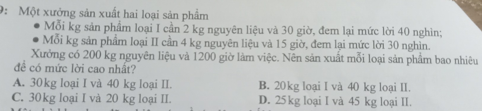 9: Một xưởng sản xuất hai loại sản phẩm
Mỗi kg sản phẩm loại I cần 2 kg nguyên liệu và 30 giờ, đem lại mức lời 40 nghìn;
Mỗi kg sản phẩm loại II cần 4 kg nguyên liệu và 15 giờ, đem lại mức lời 30 nghìn.
Xưởng có 200 kg nguyên liệu và 1200 giờ làm việc. Nên sản xuất mỗi loại sản phẩm bao nhiêu
để có mức lời cao nhất?
A. 30kg loại I và 40 kg loại II. B. 20kg loại I và 40 kg loại II.
C. 30kg loại I và 20 kg loại II. D. 25kg loại I và 45 kg loại II.