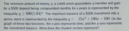 The minimum amount of money, y, a credit union guarantees a member will gain
for a $500 deposit being compounded monthly for x years is represented by the
inequality y≥ 500(1.04)^x. The maximum balance of a $500 investment into a
penny stock is represented by the inequality y≤ -15x^2+100x+500. On the
graph of these two functions, the x-axis represents time, and the y-axis represents
the investment balance. What does the shaded section represent?