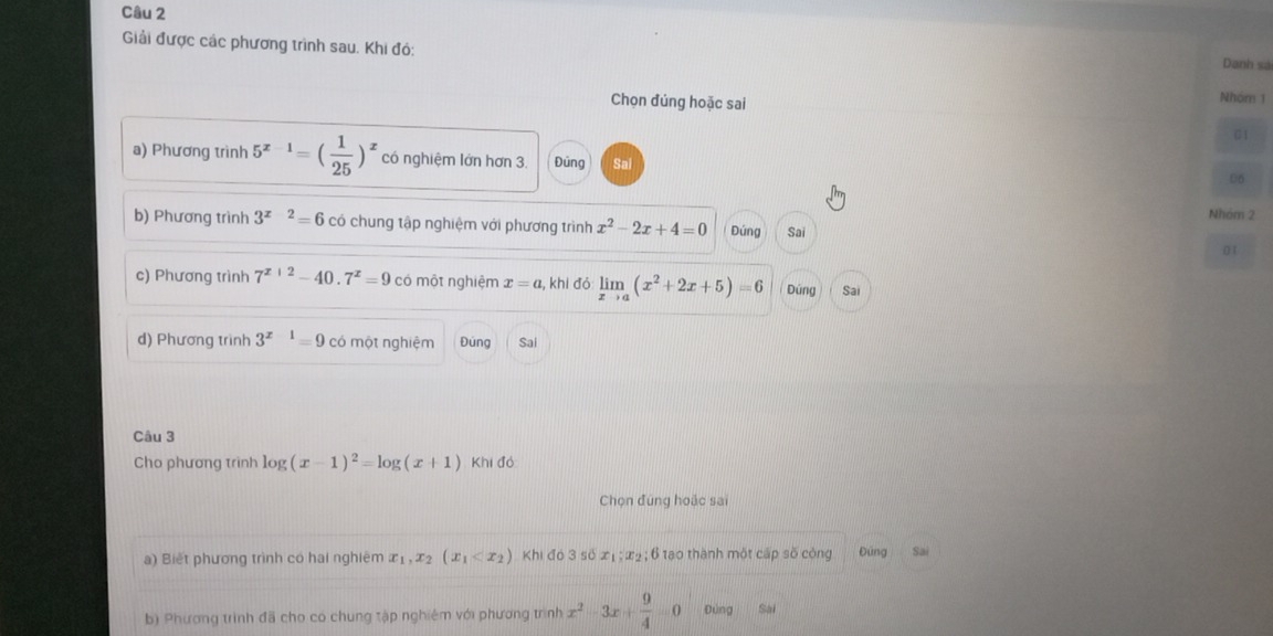 Giải được các phương trình sau. Khi đó: Nhóm 1 
Danh sá 
Chọn đúng hoặc sai 
01 
a) Phương trình 5^(x-1)=( 1/25 )^x có nghiệm lớn hơn 3. Đũng Sal 
06 
Nhóm 2 
b) Phương trình 3^(x-2)=6 có chung tập nghiệm với phương trình x^2-2x+4=0 Đúng Sai 
0 1
c) Phương trình 7^(x+2)-40.7^x=9 có một nghiệm x=a , khi đó limlimits _xto a(x^2+2x+5)=6 Dúng Sai 
d) Phương trình 3^(x-1)=9 có một nghiệm Đúng Sai 
Câu 3 
Cho phương trình log (x-1)^2=log (x+1) Khi đó 
Chọn đúng hoặc sai 
a) Biết phương trình có hai nghiêm x_1, x_2(x_1 Khi đó 3 số xị ; x2; 6 tạo thành một cấp số công Đứng Sai 
b) Phương trình đã cho có chung tập nghiêm với phương trình x^2-3x+ 9/4 =0 Đứng Sai