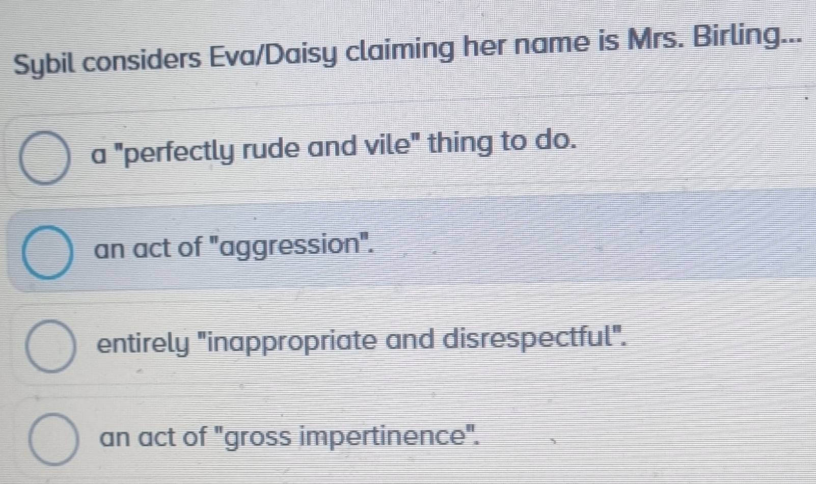 Sybil considers Eva/Daisy claiming her name is Mrs. Birling...
a "perfectly rude and vile" thing to do.
an act of "aggression".
entirely "inappropriate and disrespectful".
an act of "gross impertinence".