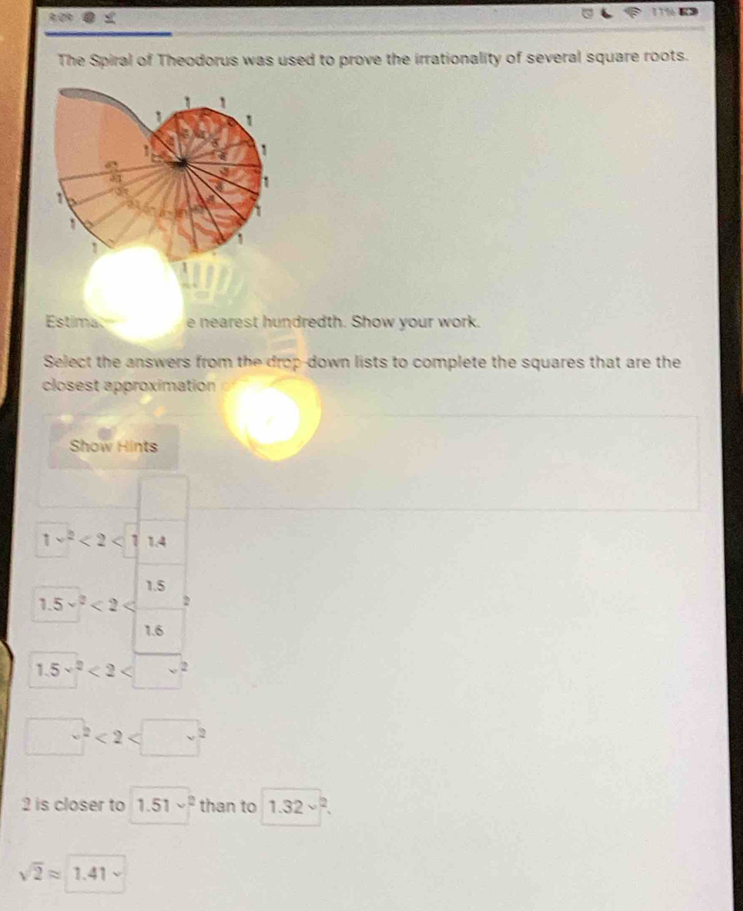 The Spiral of Theodorus was used to prove the irrationality of several square roots. 
Estima e nearest hundredth. Show your work. 
Select the answers from the drop-down lists to complete the squares that are the 
closest approximation 
Show Hints
1v^2<2<1 1.4
1.5
1.5^(sqrt(2))<2</tex> 2
1.6
1.5v^2<2<□^2
□^2<2<□^2
2 is closer to 1.51v^2 than to 1.32vee^2.
sqrt(2)approx 1.41