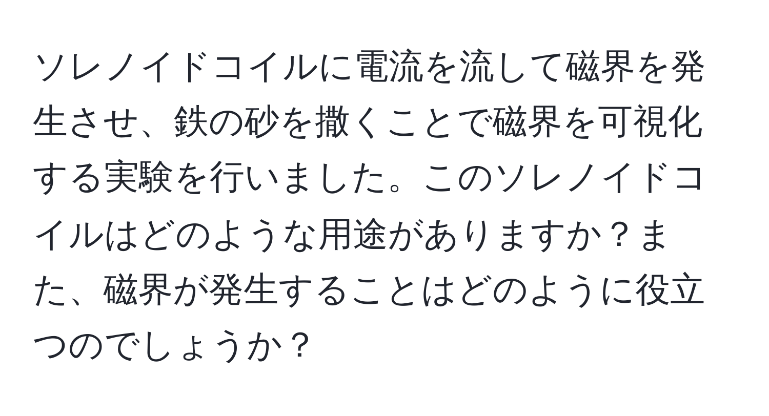 ソレノイドコイルに電流を流して磁界を発生させ、鉄の砂を撒くことで磁界を可視化する実験を行いました。このソレノイドコイルはどのような用途がありますか？また、磁界が発生することはどのように役立つのでしょうか？