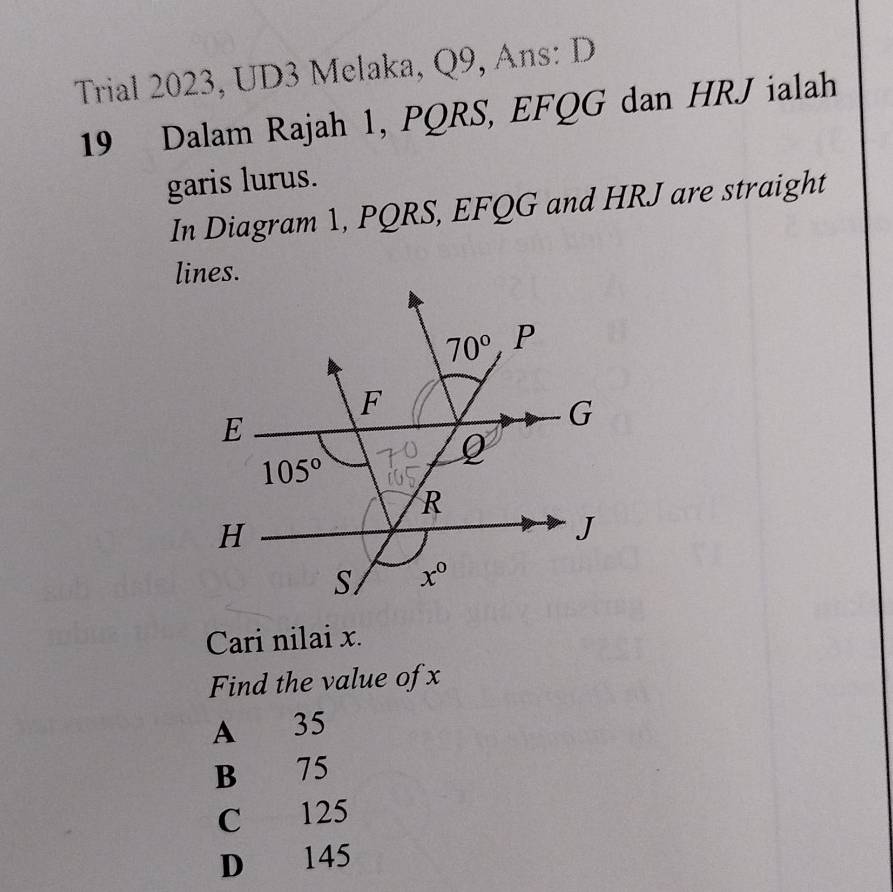 Trial 2023, UD3 Melaka, Q9, Ans: D
19 Dalam Rajah 1, PQRS, EFQG dan HRJ ialah
garis lurus.
In Diagram 1, PQRS, EFQG and HRJ are straight
Cari nilai x.
Find the value of x
A 35
B 75
C 125
D 145