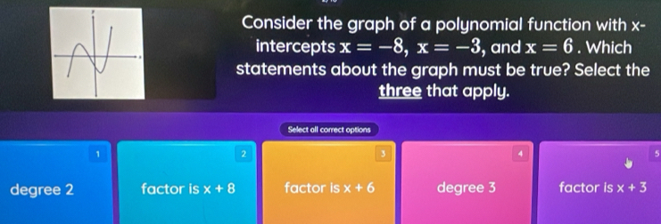 Consider the graph of a polynomial function with x-
intercepts x=-8, x=-3 , and x=6. Which
statements about the graph must be true? Select the
three that apply.
Select all correct options
1
2
3
4
5
degree 2 factor is x+8 factor is x+6 degree 3 factor is x+3