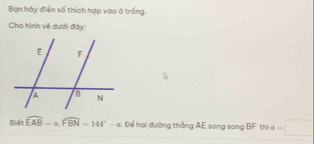 Bạn hãy điển số thích hợp vào ô trống, 
Cho hình vẽ dưới đây: 
Biết widehat EAB=alpha , widehat FBN=144°-alpha. Để hai đường thẳng AE song song BF thì alpha =□