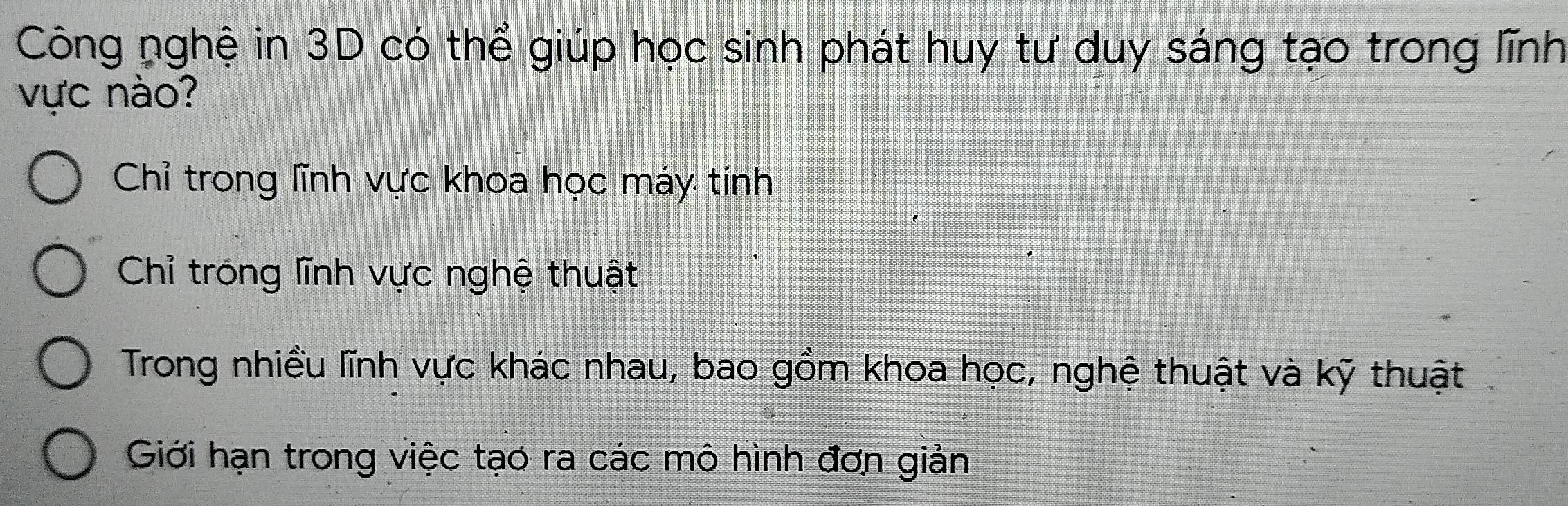 Công nghệ in 3D có thể giúp học sinh phát huy tư duy sáng tạo trong lĩnh
vực nào?
Chỉ trong lĩnh vực khoa học máy tính
Chỉ tróng lĩnh vực nghệ thuật
Trong nhiều lĩnh vực khác nhau, bao gồm khoa học, nghệ thuật và kỹ thuật
Giới hạn trong việc tạo ra các mô hình đơn giản