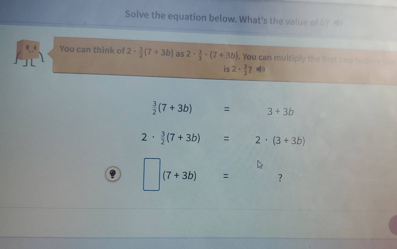 Solve the equation below. What’s the value of b? 
You can think of 2·  3/2 (7+3b) as 2·  3/2 · (7+3b). You can multiply the first tw o factor 
is 2·  3/2  ？
 3/2 (7+3b)=  □ /□   □  3+3b
2·  3/2 (7+3b)=2· (3+3b)
□ (7+3b)=
？