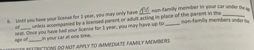 Until you have your license for 1 year, you may only have _non-family member in your car under the 
of_ unless accompanied by a licensed parent or adult acting in place of the parent in the 
non-family members under the 
seat. Once you have had your license for 1 year, you may have up to 
age of in your car at one time. 
ENCER RESTRICTIONS DO NOT APPLY TO IMMEDIATE FAMILY MEMBERS