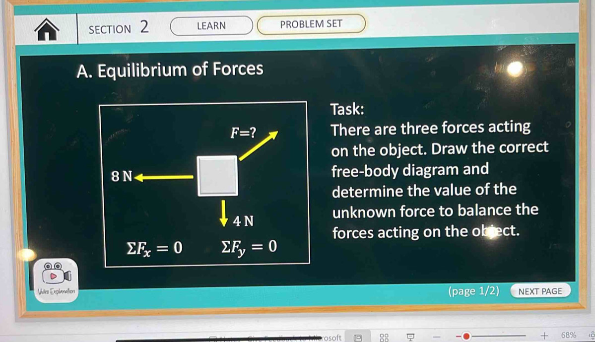 LEARN PROBLEM SET
A. Equilibrium of Forces
Task:
There are three forces acting
on the object. Draw the correct
free-body diagram and
determine the value of the
unknown force to balance the
forces acting on the object.
Video Explanation (page 1/2) NEXT PAGE
68%