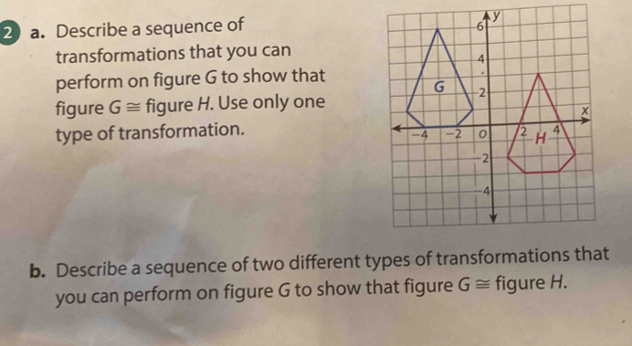 Describe a sequence of 
transformations that you can 
perform on figure G to show that 
figure G≌ figure H. Use only one 
type of transformation. 
b. Describe a sequence of two different types of transformations that 
you can perform on figure G to show that figure G≌ figure H.