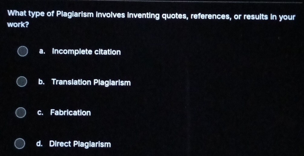 What type of Plagiarism involves inventing quotes, references, or results in your
work?
a. Incomplete citation
b. Translation Plagiarism
c. Fabrication
d. Direct Plagiarism