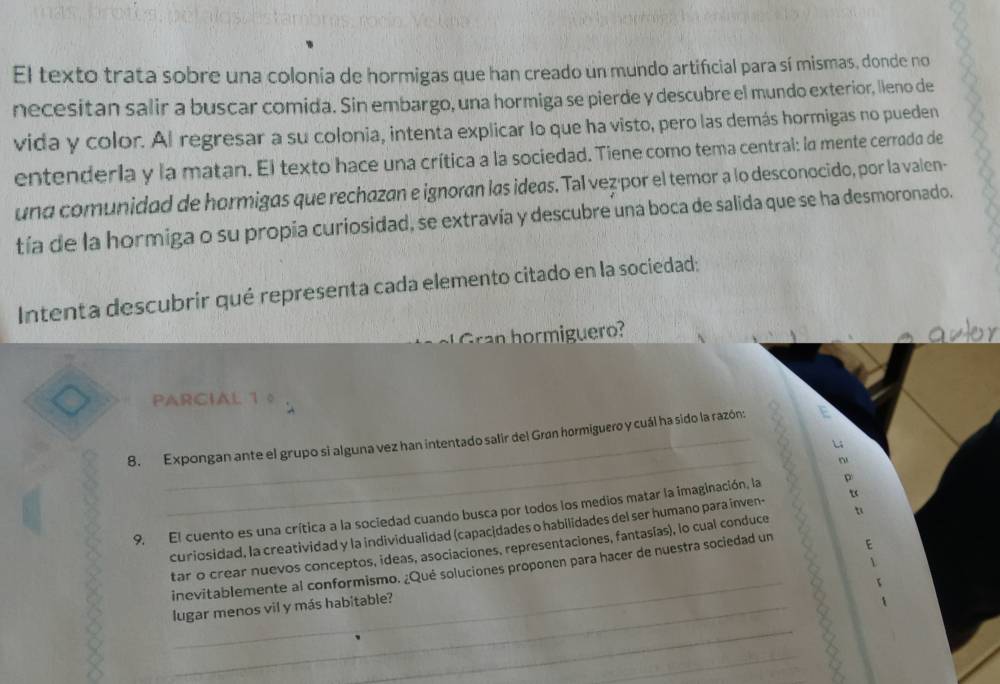 El texto trata sobre una colonia de hormigas que han creado un mundo artificial para sí mismas, donde no 
necesitan salir a buscar comida. Sin embargo, una hormiga se pierde y descubre el mundo exterior, lleno de 
vida y color. Al regresar a su colonia, intenta explicar lo que ha visto, pero las demás hormigas no pueden 
entenderla y la matan. El texto hace una crítica a la sociedad. Tiene como tema central: la mente cerroda de 
una comunidad de hormigas que rechazan e ignoran las ideas. Tal vez·por el temor a lo desconocido, por la valen- 
tía de la hormiga o su propia curiosidad, se extravía y descubre una boca de salida que se ha desmoronado. 
Intenta descubrir qué representa cada elemento citado en la sociedad: 
a h orm ig uero auter 
PARCIAL 1 0 
8. Expongan ante el grupo si alguna vez han intentado salir del Grøn hormiguero y cuál ha sido la razón: 
L4 
_ 
~ 
9. El cuento es una crítica a la sociedad cuando busca por todos los medios matar la imaginación, la 
curiosidad, la creatividad y la individualidad (capacidades o habilidades del ser humano para inven- u 
tar o crear nuevos conceptos, ideas, asociaciones, representaciones, fantasías), lo cual conduce u 
 
_ 
inevitablemente al conformismo. ¿Qué soluciones proponen para hacer de nuestra sociedad un E 
_ 
lugar menos vil y más habitable? 
_