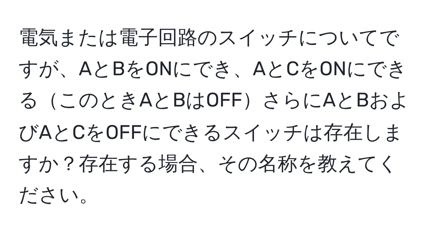 電気または電子回路のスイッチについてですが、AとBをONにでき、AとCをONにできるこのときAとBはOFFさらにAとBおよびAとCをOFFにできるスイッチは存在しますか？存在する場合、その名称を教えてください。